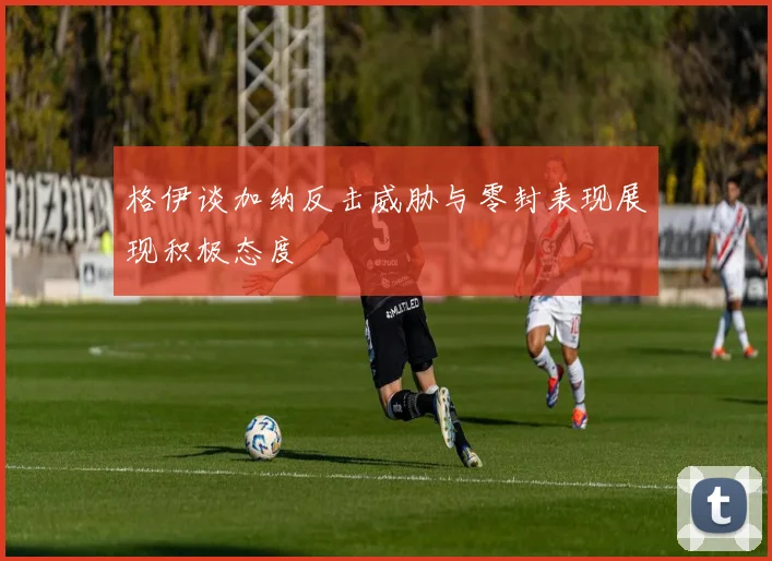 格伊谈加纳反击威胁与零封表现展现积极态度