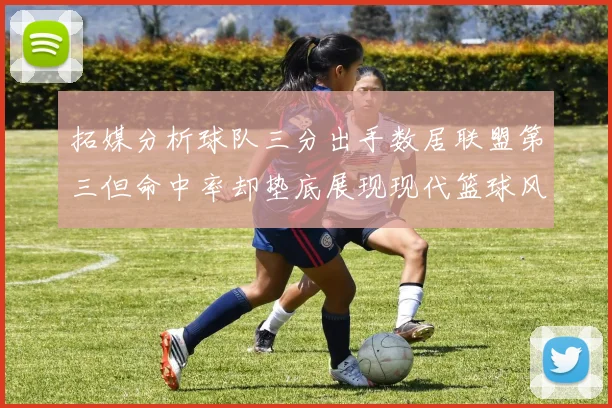拓媒分析球队三分出手数居联盟第三但命中率却垫底展现现代篮球风格