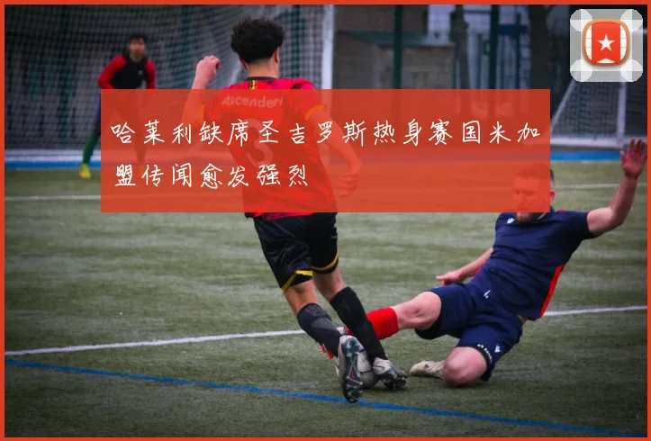 哈莱利缺席圣吉罗斯热身赛国米加盟传闻愈发强烈