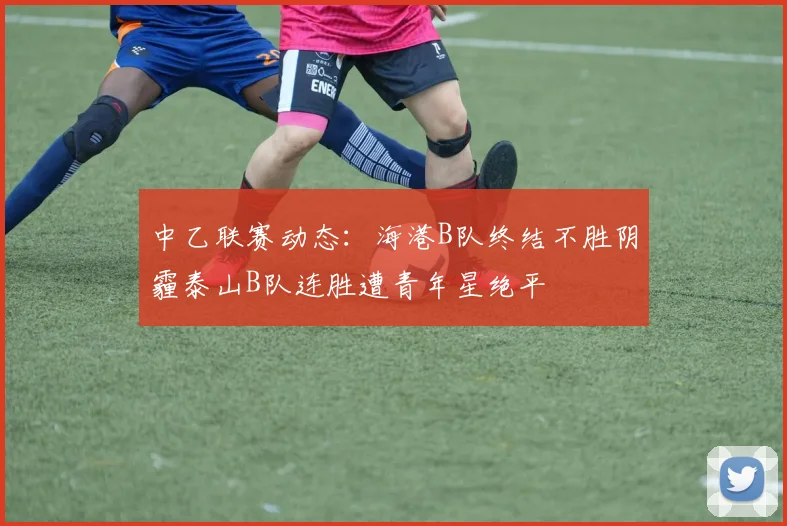 中乙联赛动态：海港B队终结不胜阴霾泰山B队连胜遭青年星绝平