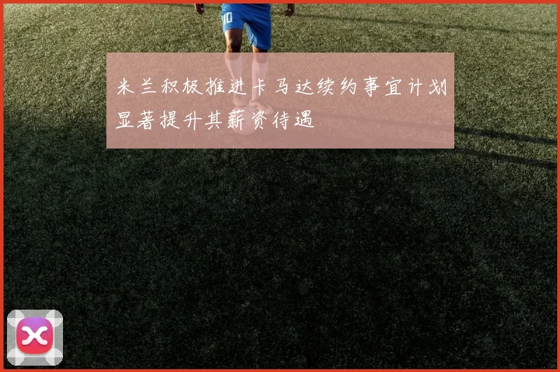 米兰积极推进卡马达续约事宜计划显著提升其薪资待遇