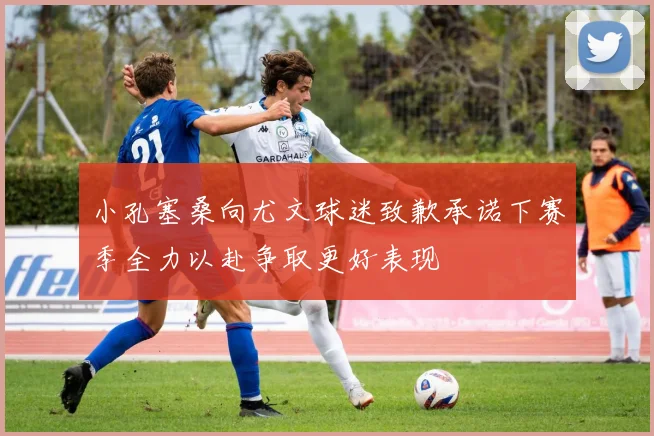 小孔塞桑向尤文球迷致歉承诺下赛季全力以赴争取更好表现