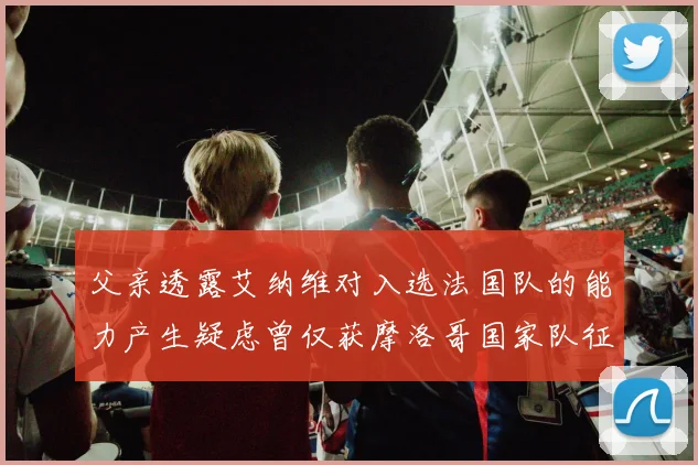 父亲透露艾纳维对入选法国队的能力产生疑虑曾仅获摩洛哥国家队征召