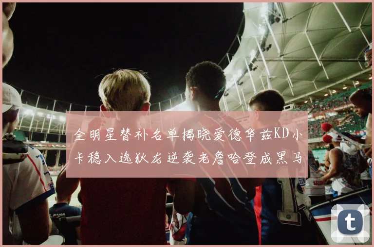 全明星替补名单揭晓爱德华兹KD小卡稳入选狄龙逆袭老詹哈登成黑马