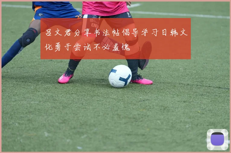 吕文君分享书法帖倡导学习日韩文化勇于尝试不必羞愧