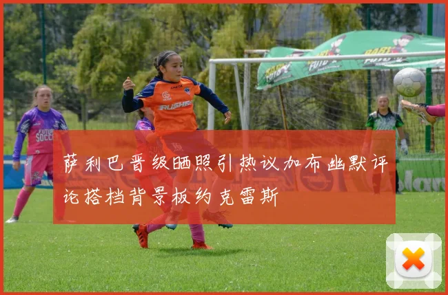 萨利巴晋级晒照引热议加布幽默评论搭档背景板约克雷斯
