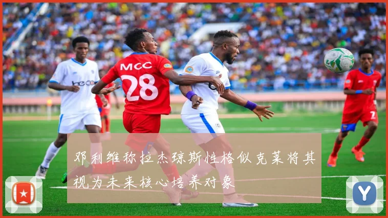 邓利维称拉杰琼斯性格似克莱将其视为未来核心培养对象
