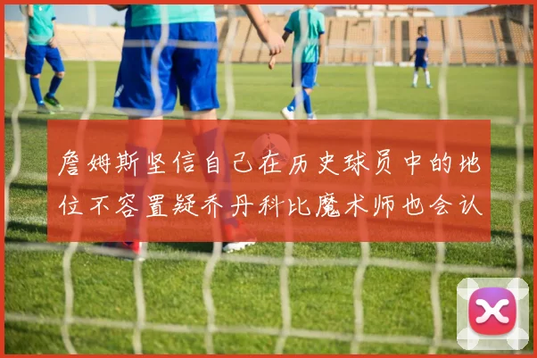 詹姆斯坚信自己在历史球员中的地位不容置疑乔丹科比魔术师也会认同