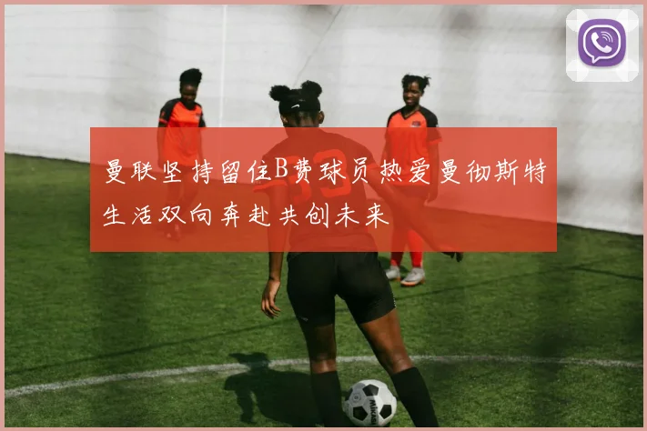 曼联坚持留住B费球员热爱曼彻斯特生活双向奔赴共创未来
