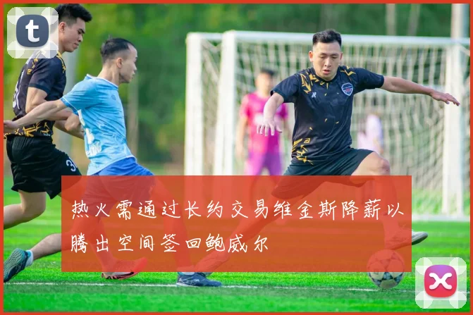 热火需通过长约交易维金斯降薪以腾出空间签回鲍威尔