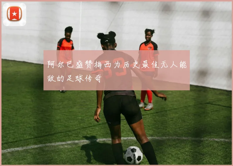 阿尔巴盛赞梅西为历史最佳无人能敌的足球传奇