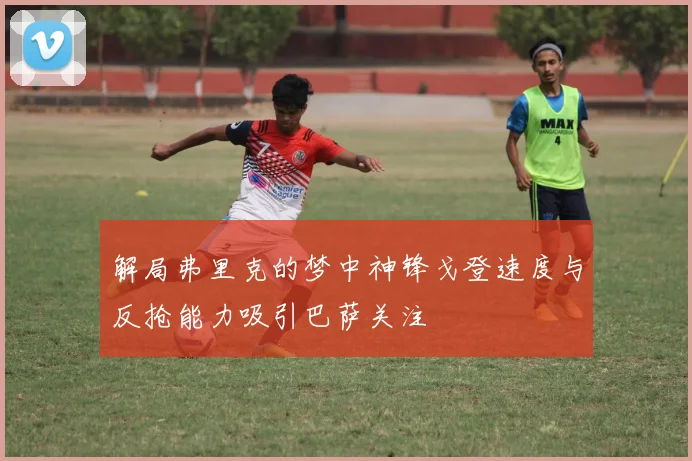 解局弗里克的梦中神锋戈登速度与反抢能力吸引巴萨关注