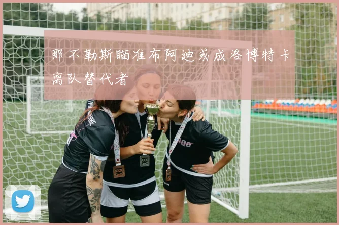 那不勒斯瞄准布阿迪或成洛博特卡离队替代者
