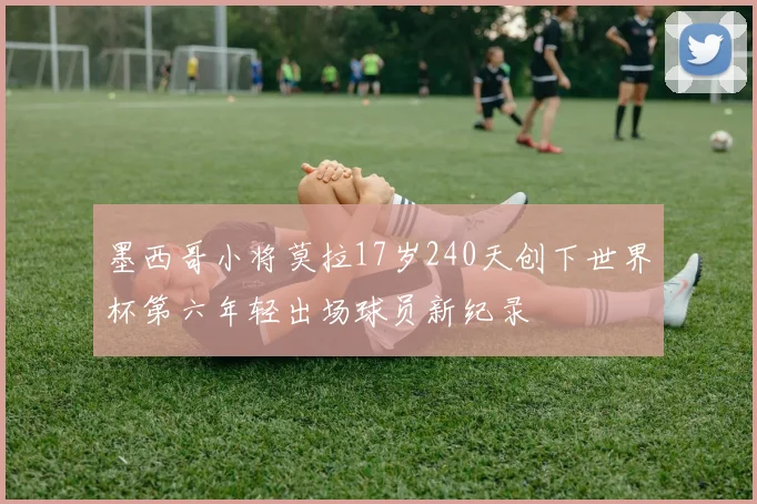墨西哥小将莫拉17岁240天创下世界杯第六年轻出场球员新纪录